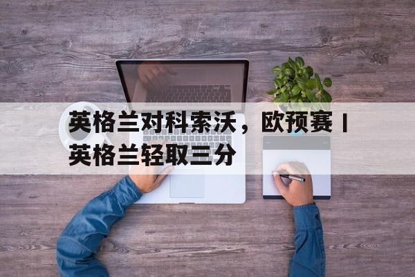英格兰对科索沃，欧预赛丨英格兰轻取三分