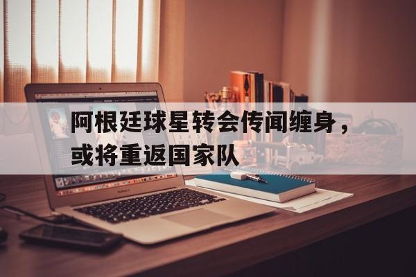阿根廷球星转会传闻缠身，或将重返国家队